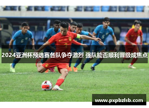 2024亚洲杯预选赛各队争夺激烈 强队能否顺利晋级成焦点