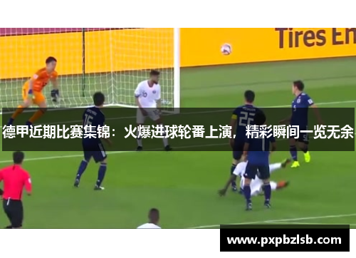 德甲近期比赛集锦：火爆进球轮番上演，精彩瞬间一览无余