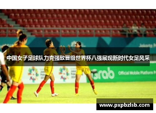 中国女子足球队力克强敌晋级世界杯八强展现新时代女足风采