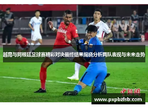 越南与阿根廷足球赛精彩对决最终结果揭晓分析两队表现与未来走势