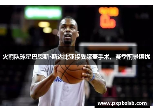 火箭队球星巴恩斯·斯达比亚接受膝盖手术，赛季前景堪忧