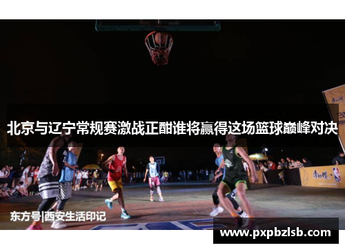 北京与辽宁常规赛激战正酣谁将赢得这场篮球巅峰对决