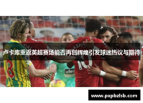卢卡库重返英超赛场能否再创辉煌引发球迷热议与期待