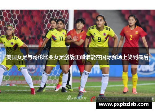 美国女足与哥伦比亚女足激战正酣谁能在国际赛场上笑到最后