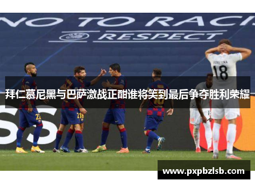 拜仁慕尼黑与巴萨激战正酣谁将笑到最后争夺胜利荣耀